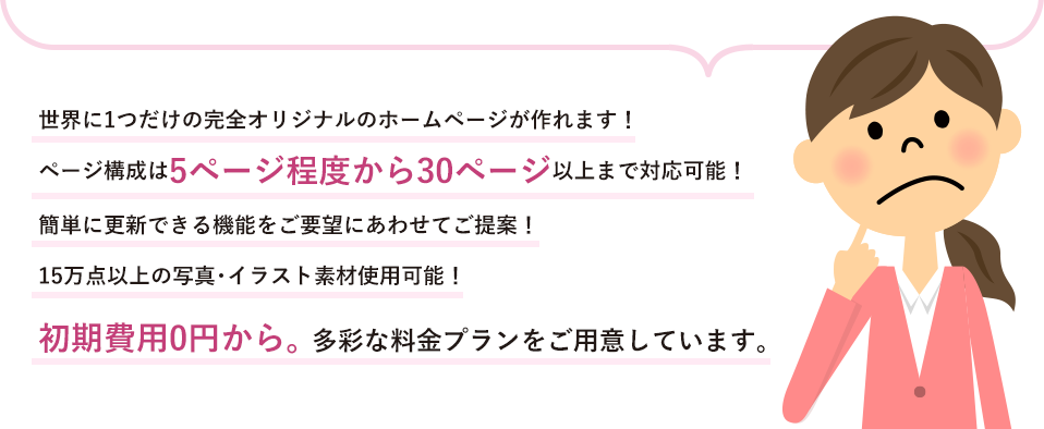 世界に1つだけのフルオリジナルホームページが作れます！5～30ページ 以上まで対応！簡単に更新できる機能をご要望にあわせてご提案！15万点以上の写真・イラスト素材使用可能！初期費用0円から。 多彩な料金プランをご用意しています。